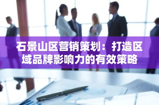 石景山区营销策划：打造区域品牌影响力的有效策略