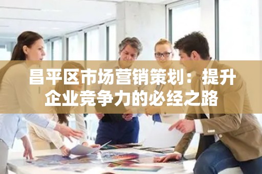 昌平区市场营销策划：提升企业竞争力的必经之路