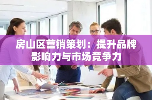 房山区营销策划：提升品牌影响力与市场竞争力